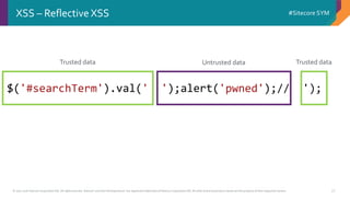 © 2001-2016 Sitecore Corporation A/S. All rights reserved. Sitecore® and Own the Experience® are registered trademarks of Sitecore Corporation A/S. All other brand and product names are the property of their respective owners.
#Sitecore SYM
27
XSS – Reflective XSS
$('#searchTerm').val(' ');alert('pwned');// ');
Trusted data Trusted dataUntrusted data
 