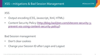 © 2001-2016 Sitecore Corporation A/S. All rights reserved. Sitecore® and Own the Experience® are registered trademarks of Sitecore Corporation A/S. All other brand and product names are the property of their respective owners.
#Sitecore SYM
33
XSS
• Output encoding (CSS, Javascript, Xml, HTML)
• Content Security Policy (http://blog.baslijten.com/sitecore-security-3-
prevent-xss-using-content-security-policy/)
Bad Session management
• Don’t clear cookies
• Change your Session ID after Login and Logout
XSS – mitigations & Bad Session Management
 