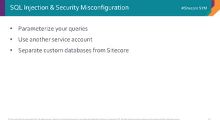 © 2001-2016 Sitecore Corporation A/S. All rights reserved. Sitecore® and Own the Experience® are registered trademarks of Sitecore Corporation A/S. All other brand and product names are the property of their respective owners.
#Sitecore SYM
40
• Parameterize your queries
• Use another service account
• Separate custom databases from Sitecore
SQL Injection & Security Misconfiguration
 