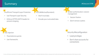 © 2001-2016 Sitecore Corporation A/S. All rights reserved. Sitecore® and Own the Experience® are registered trademarks of Sitecore Corporation A/S. All other brand and product names are the property of their respective owners.
#Sitecore SYM
41
Insufficient Transport Layer Protection
• UseTransport Layer Security
• Enforce HTTPS (HSTS header) to
prevent stripping
Summary
Broken authentication / session
management
• Session fixation
• Don’t remove cookies
XSS (Reflective/Persistent)
• Don’t trust data
• Encode your (untrusted) data
SQL Injection
• Parameterize queries
• Use frameworks
Security Misconfiguration
• Least privileges
• Don’t share accounts for
connections
 