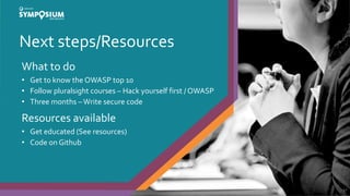 Next steps/Resources
42
What to do
• Get to know the OWASP top 10
• Follow pluralsight courses – Hack yourself first / OWASP
• Three months –Write secure code
Resources available
• Get educated (See resources)
• Code on Github
 