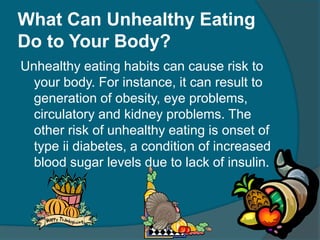 What Can Unhealthy Eating
Do to Your Body?
Unhealthy eating habits can cause risk to
your body. For instance, it can result to
generation of obesity, eye problems,
circulatory and kidney problems. The
other risk of unhealthy eating is onset of
type ii diabetes, a condition of increased
blood sugar levels due to lack of insulin.
 