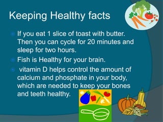 Keeping Healthy facts
 If you eat 1 slice of toast with butter.
Then you can cycle for 20 minutes and
sleep for two hours.
 Fish is Healthy for your brain.
 vitamin D helps control the amount of
calcium and phosphate in your body,
which are needed to keep your bones
and teeth healthy.
 