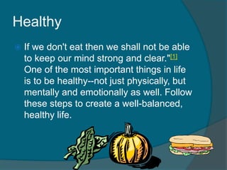 Healthy
 If we don't eat then we shall not be able
to keep our mind strong and clear."[1]
One of the most important things in life
is to be healthy--not just physically, but
mentally and emotionally as well. Follow
these steps to create a well-balanced,
healthy life.
 