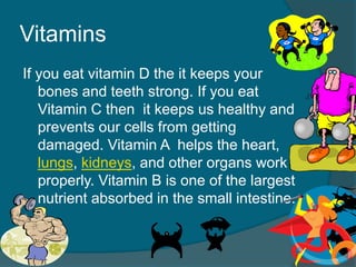 Vitamins
If you eat vitamin D the it keeps your
bones and teeth strong. If you eat
Vitamin C then it keeps us healthy and
prevents our cells from getting
damaged. Vitamin A helps the heart,
lungs, kidneys, and other organs work
properly. Vitamin B is one of the largest
nutrient absorbed in the small intestine.
 