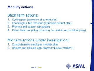 PublicSlide 29 |
Mobility actions
Short term actions:
1. Cycling plan (extension of current plan)
2. Encourage public transport (extension current plan)
3. Promote and support car pooling
4. Green lease car policy (company car park is very small anyway)
Mid term actions (under investigation):
1. Comprehensive employee mobility plan
2. Remote and Flexible work places (“Nieuwe Werken’’)
 