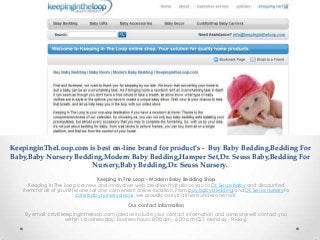 KeepinginTheLoop.com is best on-line brand for product’s - Buy Baby Bedding,Bedding For
Baby,Baby Nursery Bedding,Modern Baby Bedding,Hamper Set,Dr. Seuss Baby,Bedding For
                      Nursery,Baby Bedding,Dr. Seuss Nursery.
                                       Keeping In The Loop - Modern Baby Bedding Shop
      Keeping In The Loop is a new and innovative web creation that allows you to Dr. Seuss baby and discounted
   items for all of your little ones at one convenient online location. From buy baby bedding and Dr. Seuss nursery to
                              cute baby nursery decor, we proudly carry it all here under one roof.

                                                Our contact information
    By email: info@keepingintheloop.com (please include your contact information and someone will contact you
                     within 1 business day; business hours: 8:00 am - 6:00 pm CST, Monday - Friday)
 