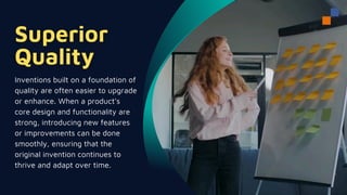 Inventions built on a foundation of
quality are often easier to upgrade
or enhance. When a product's
core design and functionality are
strong, introducing new features
or improvements can be done
smoothly, ensuring that the
original invention continues to
thrive and adapt over time.
 