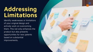 Addressing
Limitations
Identify weaknesses or limitations
of your original design and
actively work on overcoming
them. This not only enhances the
product but also presents
opportunities for new patents
based on substantial
improvements.
 
