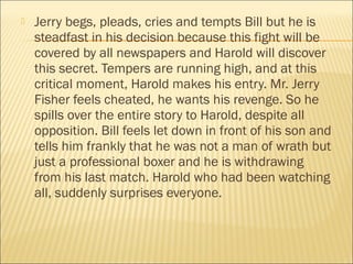  Jerry begs, pleads, cries and tempts Bill but he is
steadfast in his decision because this fight will be
covered by all newspapers and Harold will discover
this secret. Tempers are running high, and at this
critical moment, Harold makes his entry. Mr. Jerry
Fisher feels cheated, he wants his revenge. So he
spills over the entire story to Harold, despite all
opposition. Bill feels let down in front of his son and
tells him frankly that he was not a man of wrath but
just a professional boxer and he is withdrawing
from his last match. Harold who had been watching
all, suddenly surprises everyone.
 
