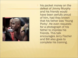  his pocket money on the
defeat of Jimmy Murphy
and his friends would
have been awfully proud
of him, had they known
that his father was 'Young
Porky'. He even requests
for a photograph of his
father to impress his
friends. This talk
encourages Jerry Fischer
and Bill also goes to
complete his training.
 