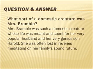 QUESTION & ANSWER
 What sort of a domestic creature was
Mrs. Bramble?
Mrs. Bramble was such a domestic creature
whose life was meant and spent for her very
popular husband and her very genius son
Harold. She was often lost in reveries
meditating on her family’s sound future.
 