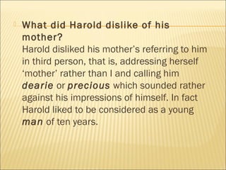 What did Harold dislike of his
mother?
Harold disliked his mother’s referring to him
in third person, that is, addressing herself
‘mother’ rather than I and calling him
dearie or precious which sounded rather
against his impressions of himself. In fact
Harold liked to be considered as a young
man of ten years.
 