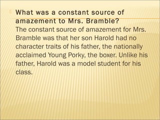  What was a constant source of
amazement to Mrs. Bramble?
The constant source of amazement for Mrs.
Bramble was that her son Harold had no
character traits of his father, the nationally
acclaimed Young Porky, the boxer. Unlike his
father, Harold was a model student for his
class.
 