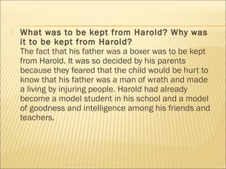  What was to be kept from Harold? Why was
it to be kept from Harold?
The fact that his father was a boxer was to be kept
from Harold. It was so decided by his parents
because they feared that the child would be hurt to
know that his father was a man of wrath and made
a living by injuring people. Harold had already
become a model student in his school and a model
of goodness and intelligence among his friends and
teachers.
 