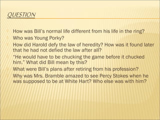  How was Bill’s normal life different from his life in the ring?
 Who was Young Porky?
 How did Harold defy the law of heredity? How was it found later
that he had not defied the law after all?
 “He would have to be chucking the game before it chucked
him.” What did Bill mean by this?
 What were Bill’s plans after retiring from his profession?
 Why was Mrs. Bramble amazed to see Percy Stokes when he
was supposed to be at White Hart? Who else was with him?
 