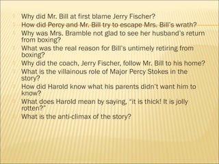  Why did Mr. Bill at first blame Jerry Fischer?
 How did Percy and Mr. Bill try to escape Mrs. Bill’s wrath?
 Why was Mrs. Bramble not glad to see her husband’s return
from boxing?
 What was the real reason for Bill’s untimely retiring from
boxing?
 Why did the coach, Jerry Fischer, follow Mr. Bill to his home?
 What is the villainous role of Major Percy Stokes in the
story?
 How did Harold know what his parents didn’t want him to
know?
 What does Harold mean by saying, “it is thick! It is jolly
rotten?”
 What is the anti-climax of the story?
 