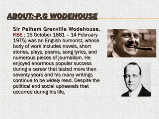 ABOUT:-P.G WODEHOUSEABOUT:-P.G WODEHOUSE
 Sir Pelham Grenville WodehouseSir Pelham Grenville Wodehouse ,,
KBEKBE ; 15 October 1881 – 14 February ; 15 October 1881 – 14 February
1975) was an English humorist, whose1975) was an English humorist, whose
body of work includes novels, shortbody of work includes novels, short
stories, plays, poems, song lyrics, andstories, plays, poems, song lyrics, and
numerous pieces of journalism. Henumerous pieces of journalism. He
enjoyed enormous popular successenjoyed enormous popular success
during a career that lasted more thanduring a career that lasted more than
seventy years and his many writingsseventy years and his many writings
continue to be widely read. Despite thecontinue to be widely read. Despite the
political and social upheavals thatpolitical and social upheavals that
occurred during his life,occurred during his life,
 