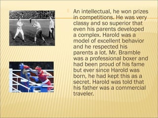  An intellectual, he won prizes
in competitions. He was very
classy and so superior that
even his parents developed
a complex. Harold was a
model of excellent behavior
and he respected his
parents a lot. Mr. Bramble
was a professional boxer and
had been proud of his fame
but ever since Harold was
born, he had kept this as a
secret. Harold was told that
his father was a commercial
traveler.
 