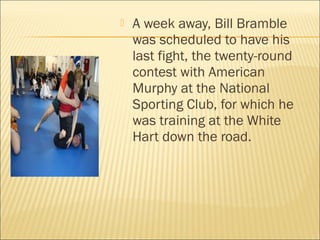  A week away, Bill Bramble
was scheduled to have his
last fight, the twenty-round
contest with American
Murphy at the National
Sporting Club, for which he
was training at the White
Hart down the road.
 