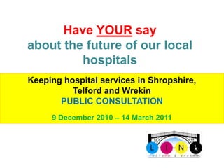 Have YOUR say
about the future of our local
         hospitals
Keeping hospital services in Shropshire,
          Telford and Wrekin
       PUBLIC CONSULTATION

       Telford 2010 – 14 March 2011
     9 December & Wrekin LINk
 