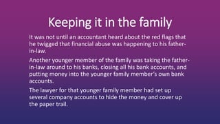 Keeping it in the family
It was not until an accountant heard about the red flags that
he twigged that financial abuse was happening to his father-
in-law.
Another younger member of the family was taking the father-
in-law around to his banks, closing all his bank accounts, and
putting money into the younger family member’s own bank
accounts.
The lawyer for that younger family member had set up
several company accounts to hide the money and cover up
the paper trail.
 
