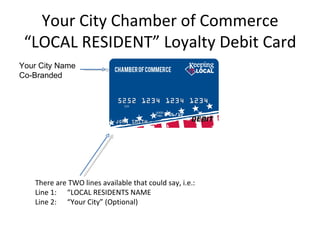Your City Chamber of Commerce
 “LOCAL RESIDENT” Loyalty Debit Card
Your City Name
Co-Branded




   There are TWO lines available that could say, i.e.:
   Line 1: “LOCAL RESIDENTS NAME
   Line 2: “Your City” (Optional)
 