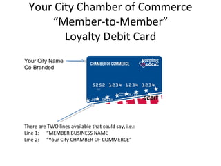 Your City Chamber of Commerce
      “Member-to-Member”
         Loyalty Debit Card
Your City Name
Co-Branded




There are TWO lines available that could say, i.e.:
Line 1: “MEMBER BUSINESS NAME
Line 2: “Your City CHAMBER OF COMMERCE”
 