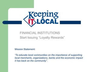 FINANCIAL INSTITUTIONS
    Start Issuing “Loyalty Rewards”


Mission Statement:

“To educate local communities on the importance of supporting
local merchants, organizations, banks and the economic impact
it has back on the community”.
 
