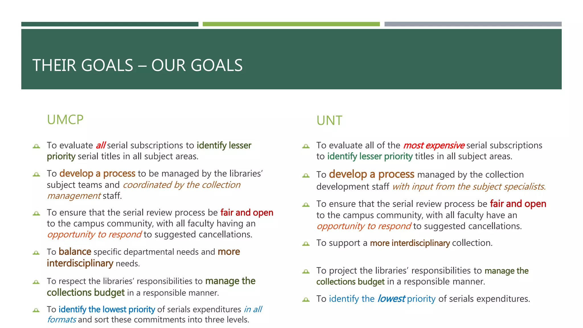 THEIR GOALS – OUR GOALS 
UMCP 
 To evaluate all serial subscriptions to identify lesser 
priority serial titles in all subject areas. 
 To develop a process to be managed by the libraries’ 
subject teams and coordinated by the collection 
management staff. 
 To ensure that the serial review process be fair and open 
to the campus community, with all faculty having an 
opportunity to respond to suggested cancellations. 
 To balance specific departmental needs and more 
interdisciplinary needs. 
 To respect the libraries’ responsibilities to manage the 
collections budget in a responsible manner. 
 To identify the lowest priority of serials expenditures in all 
formats and sort these commitments into three levels. 
UNT 
 To evaluate all of the most expensive serial subscriptions 
to identify lesser priority titles in all subject areas. 
 To develop a process managed by the collection 
development staff with input from the subject specialists. 
 To ensure that the serial review process be fair and open 
to the campus community, with all faculty have an 
opportunity to respond to suggested cancellations. 
 To support a more interdisciplinary collection. 
 To project the libraries’ responsibilities to manage the 
collections budget in a responsible manner. 
 To identify the lowest priority of serials expenditures. 
 