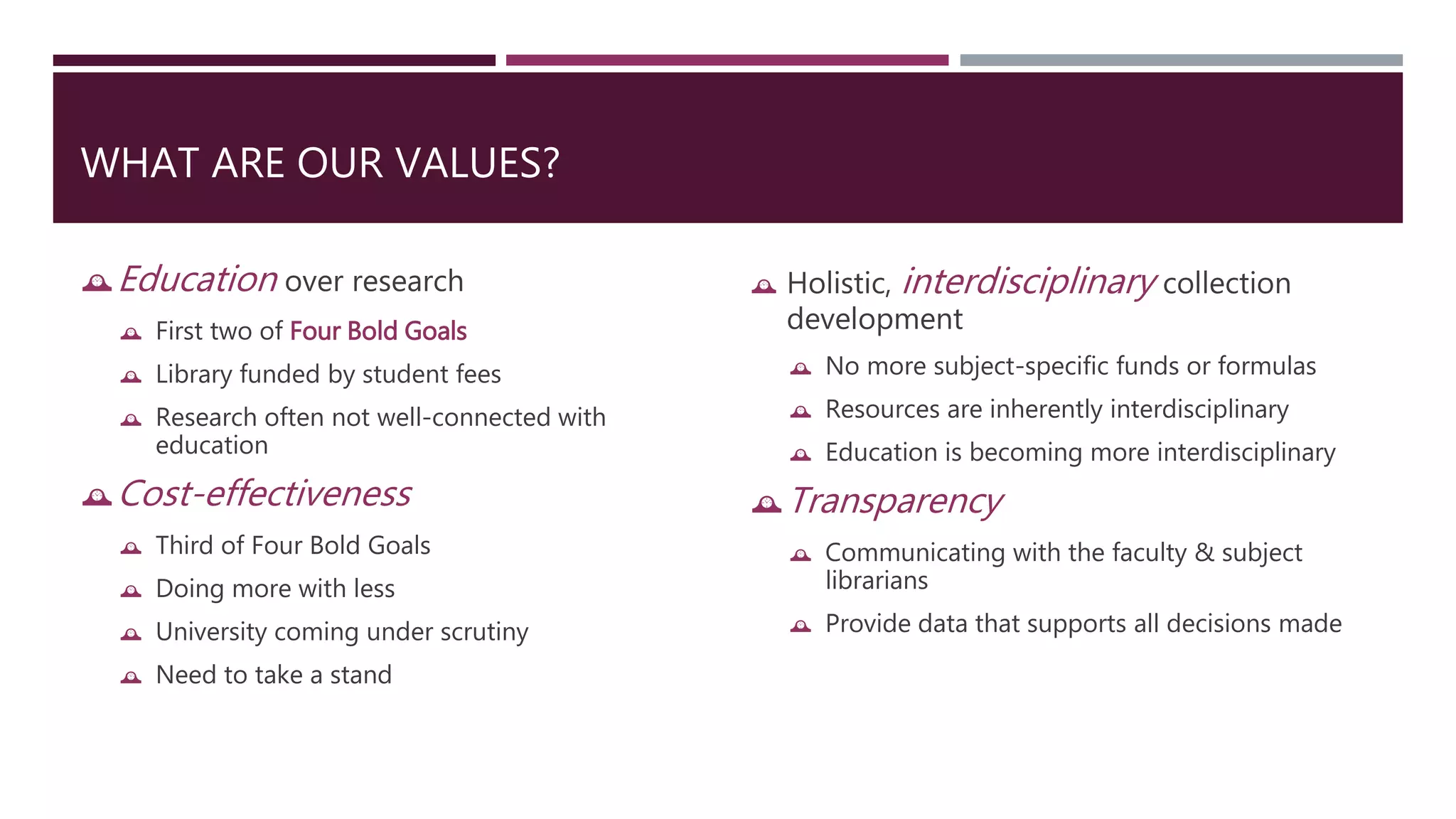 WHAT ARE OUR VALUES? 
Education over research 
 First two of Four Bold Goals 
 Library funded by student fees 
 Research often not well-connected with 
education 
Cost-effectiveness 
 Third of Four Bold Goals 
 Doing more with less 
 University coming under scrutiny 
 Need to take a stand 
 Holistic, interdisciplinary collection 
development 
 No more subject-specific funds or formulas 
 Resources are inherently interdisciplinary 
 Education is becoming more interdisciplinary 
Transparency 
 Communicating with the faculty & subject 
librarians 
 Provide data that supports all decisions made 
 