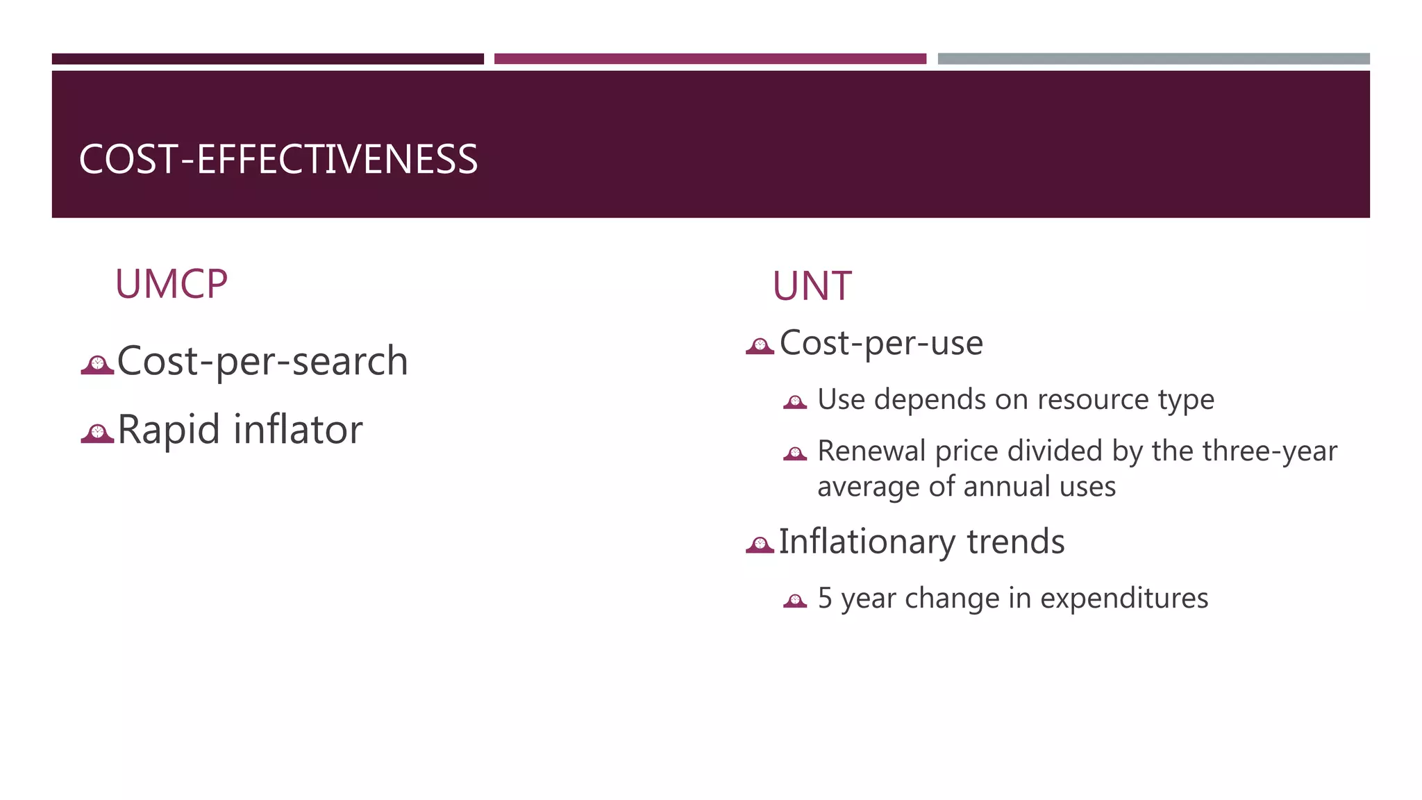 COST-EFFECTIVENESS 
UMCP 
Cost-per-search 
Rapid inflator 
UNT 
Cost-per-use 
 Use depends on resource type 
 Renewal price divided by the three-year 
average of annual uses 
Inflationary trends 
 5 year change in expenditures 
 