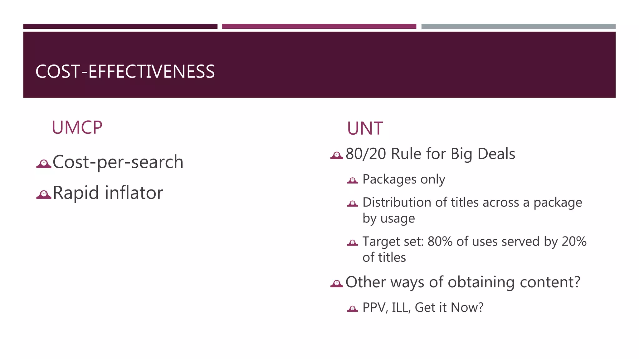 COST-EFFECTIVENESS 
UMCP 
Cost-per-search 
Rapid inflator 
UNT 
80/20 Rule for Big Deals 
 Packages only 
 Distribution of titles across a package 
by usage 
 Target set: 80% of uses served by 20% 
of titles 
Other ways of obtaining content? 
 PPV, ILL, Get it Now? 
 