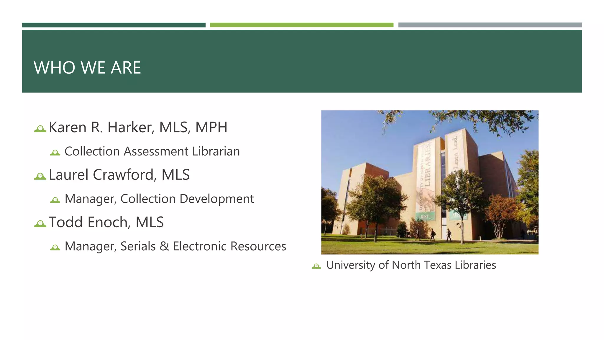 WHO WE ARE 
Karen R. Harker, MLS, MPH 
 Collection Assessment Librarian 
Laurel Crawford, MLS 
 Manager, Collection Development 
Todd Enoch, MLS 
 Manager, Serials & Electronic Resources 
 University of North Texas Libraries 
 
