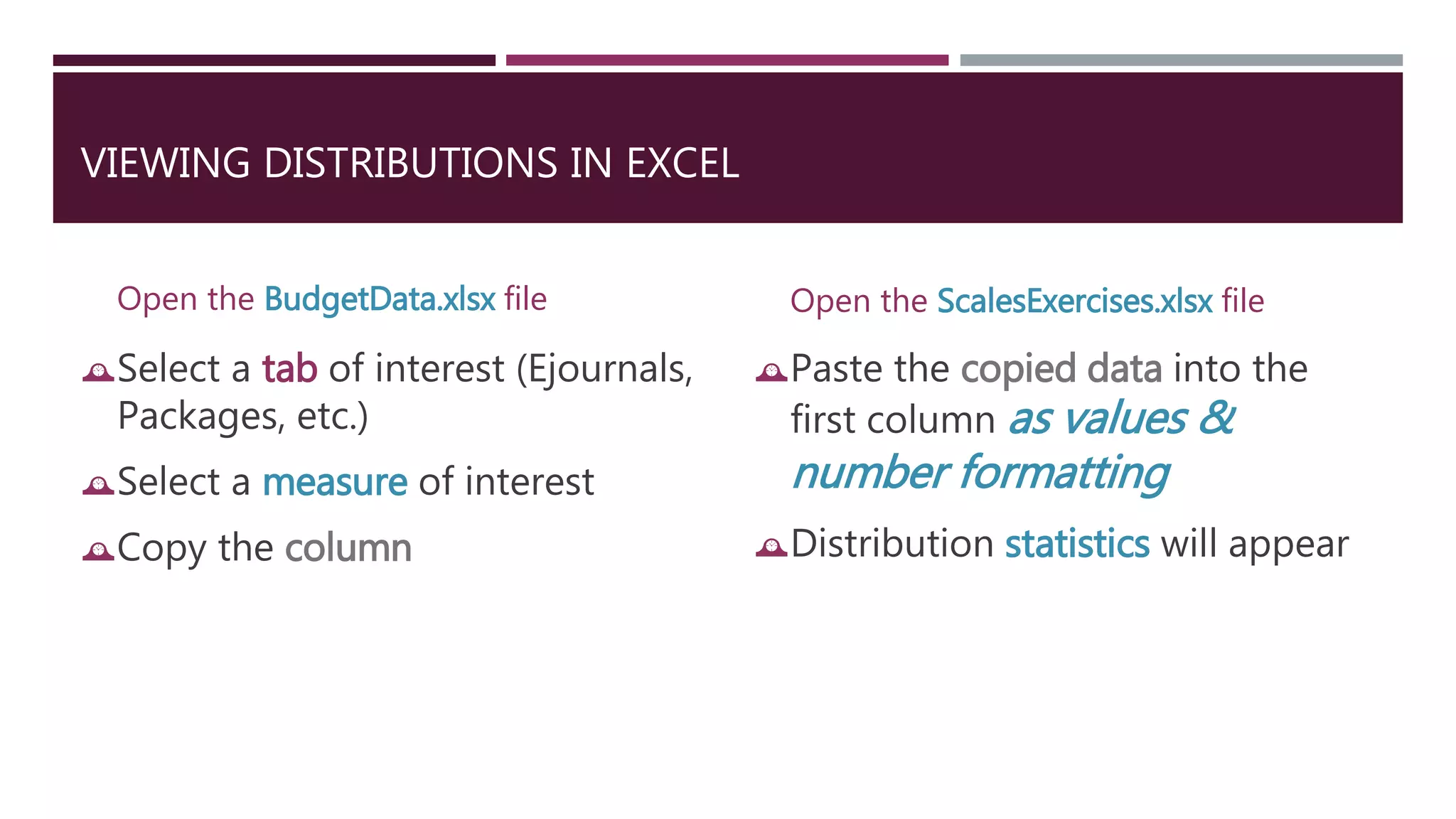 VIEWING DISTRIBUTIONS IN EXCEL 
Open the BudgetData.xlsx file 
Select a tab of interest (Ejournals, 
Packages, etc.) 
Select a measure of interest 
Copy the column 
Open the ScalesExercises.xlsx file 
Paste the copied data into the 
first column as values & 
number formatting 
Distribution statistics will appear 
 
