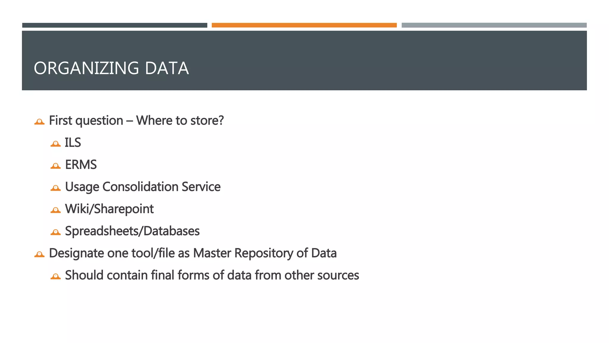ORGANIZING DATA 
 First question – Where to store? 
 ILS 
 ERMS 
 Usage Consolidation Service 
 Wiki/Sharepoint 
 Spreadsheets/Databases 
 Designate one tool/file as Master Repository of Data 
 Should contain final forms of data from other sources 
 