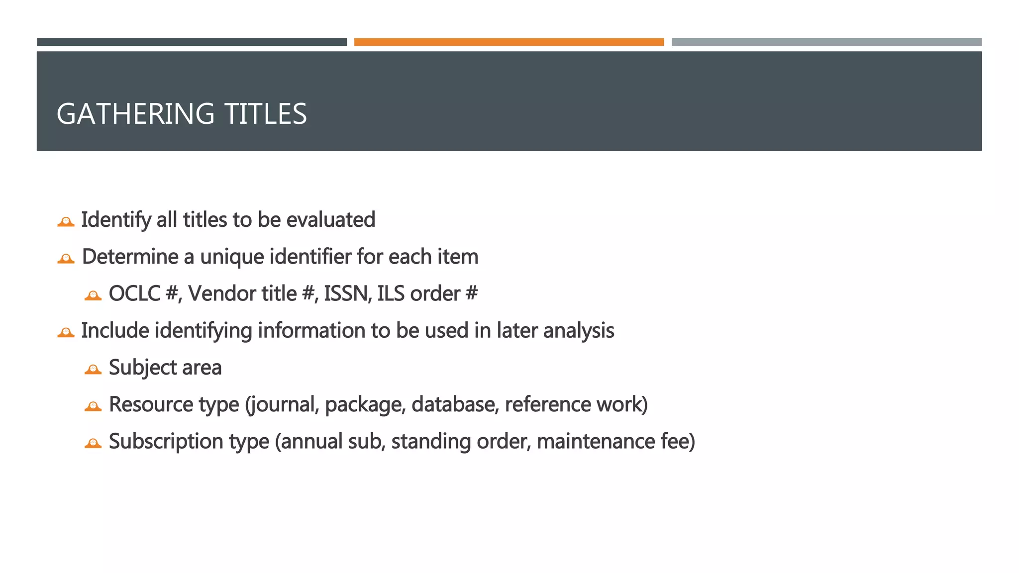GATHERING TITLES 
 Identify all titles to be evaluated 
 Determine a unique identifier for each item 
 OCLC #, Vendor title #, ISSN, ILS order # 
 Include identifying information to be used in later analysis 
 Subject area 
 Resource type (journal, package, database, reference work) 
 Subscription type (annual sub, standing order, maintenance fee) 
 