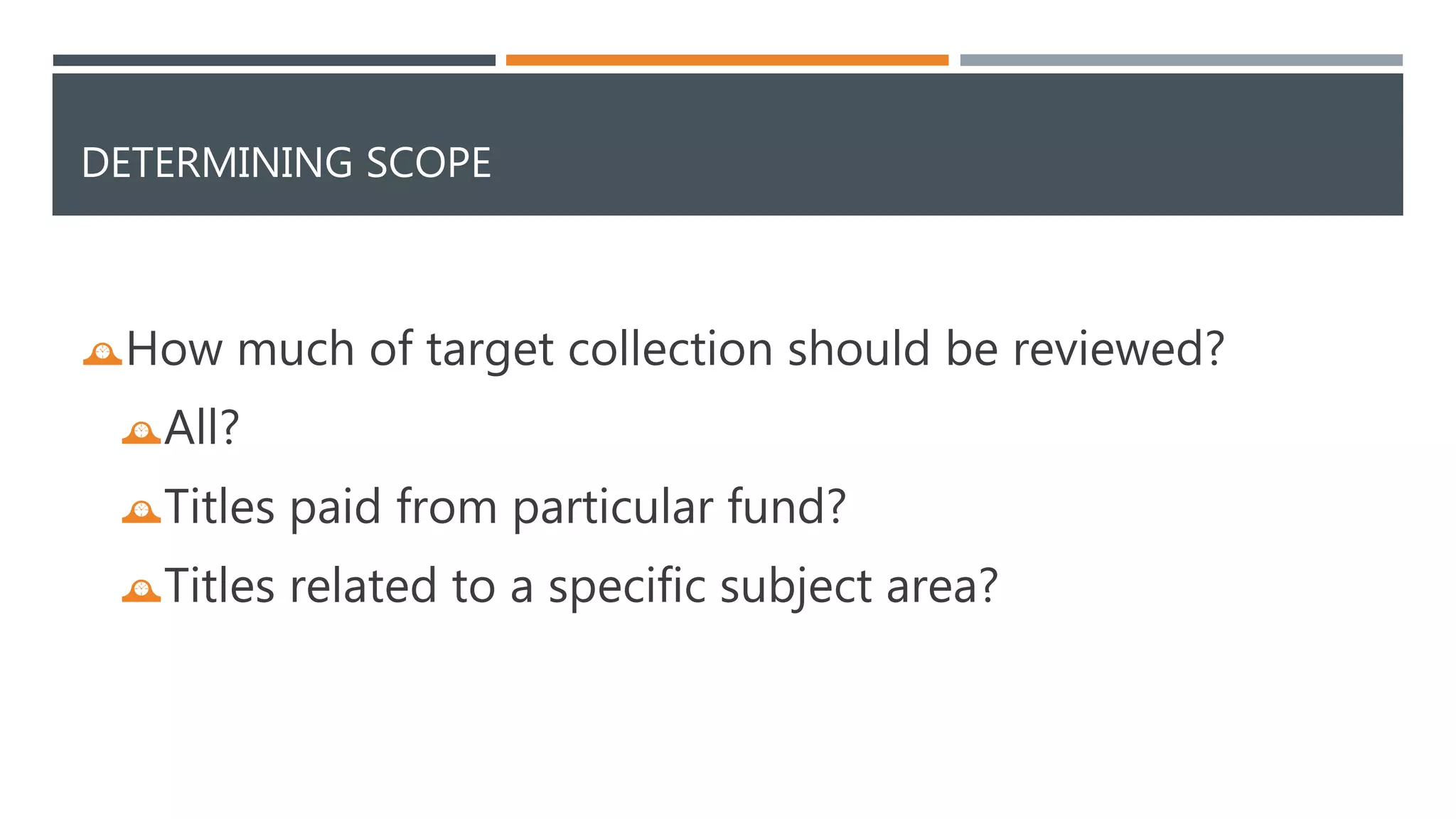 DETERMINING SCOPE 
How much of target collection should be reviewed? 
All? 
Titles paid from particular fund? 
Titles related to a specific subject area? 
 