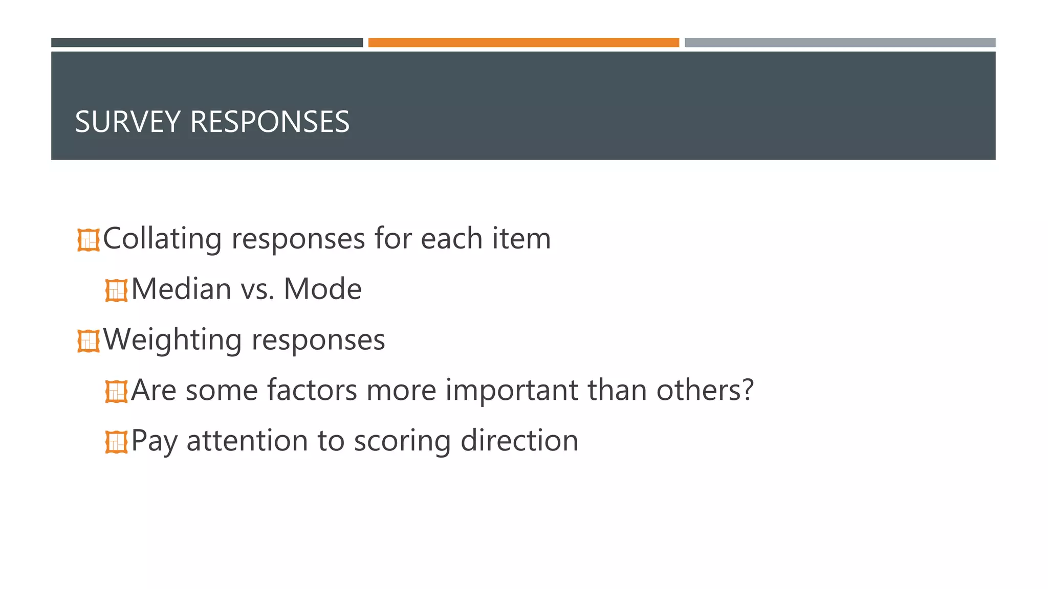 SURVEY RESPONSES 
Collating responses for each item 
Median vs. Mode 
Weighting responses 
Are some factors more important than others? 
Pay attention to scoring direction 
 