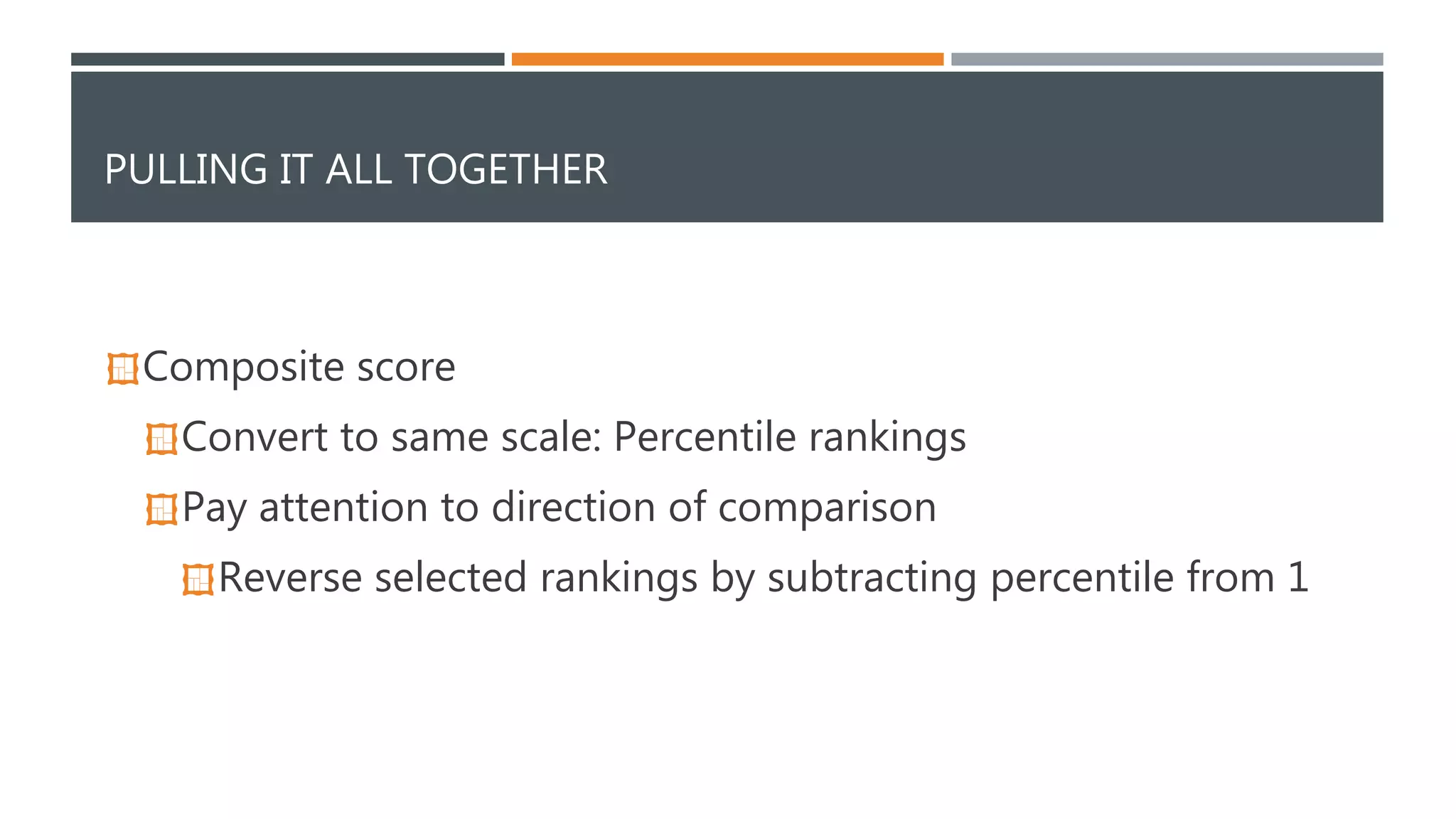 PULLING IT ALL TOGETHER 
Composite score 
Convert to same scale: Percentile rankings 
Pay attention to direction of comparison 
Reverse selected rankings by subtracting percentile from 1 
 