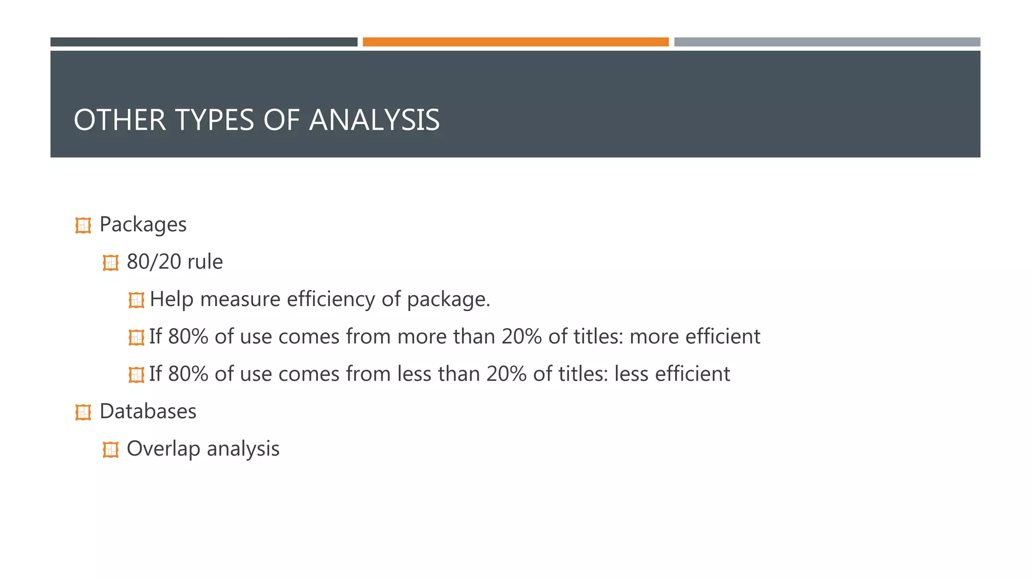 OTHER TYPES OF ANALYSIS 
 Packages 
 80/20 rule 
 Help measure efficiency of package. 
 If 80% of use comes from more than 20% of titles: more efficient 
 If 80% of use comes from less than 20% of titles: less efficient 
 Databases 
 Overlap analysis 
 
