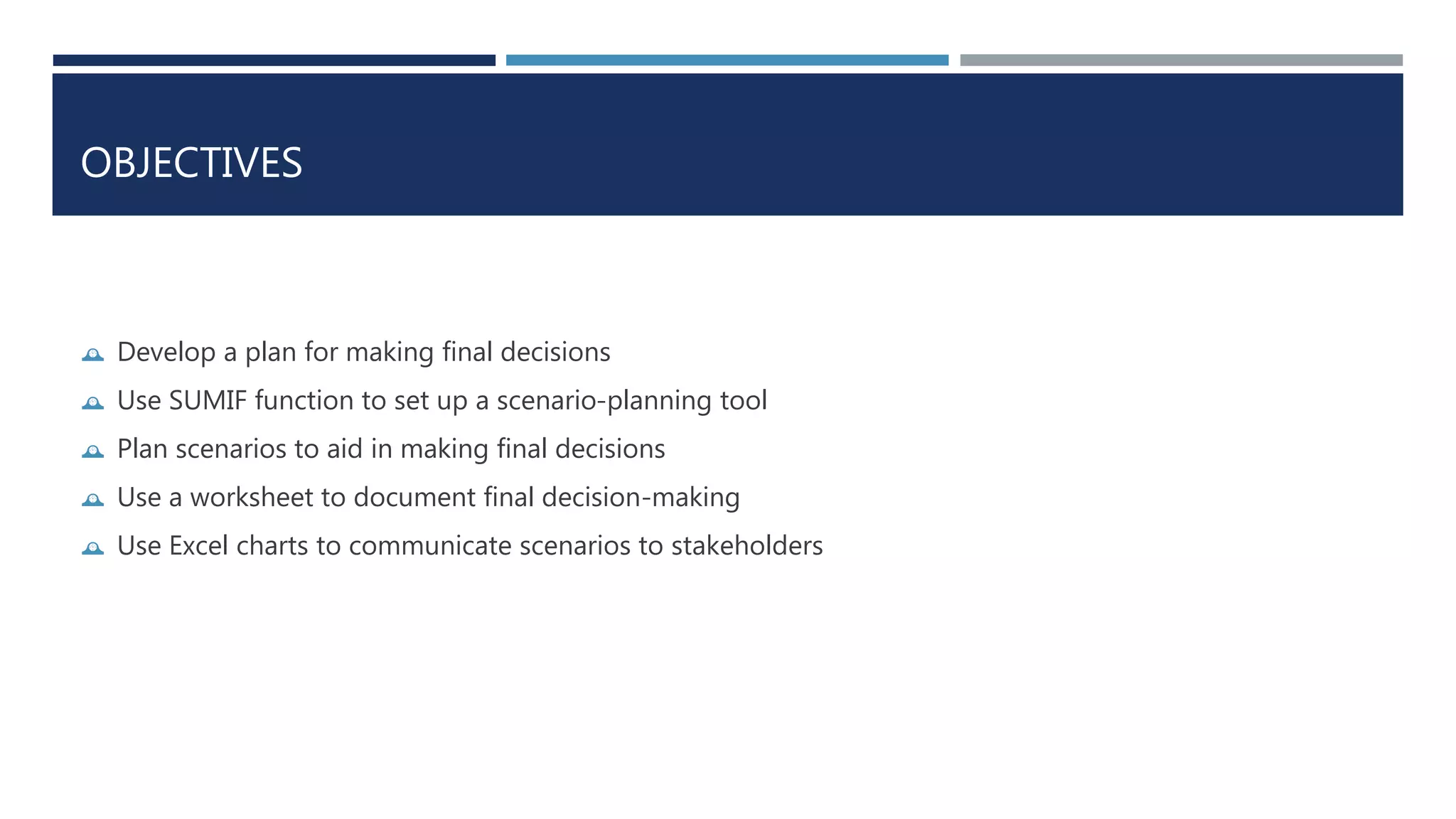 OBJECTIVES 
 Develop a plan for making final decisions 
 Use SUMIF function to set up a scenario-planning tool 
 Plan scenarios to aid in making final decisions 
 Use a worksheet to document final decision-making 
 Use Excel charts to communicate scenarios to stakeholders 
 