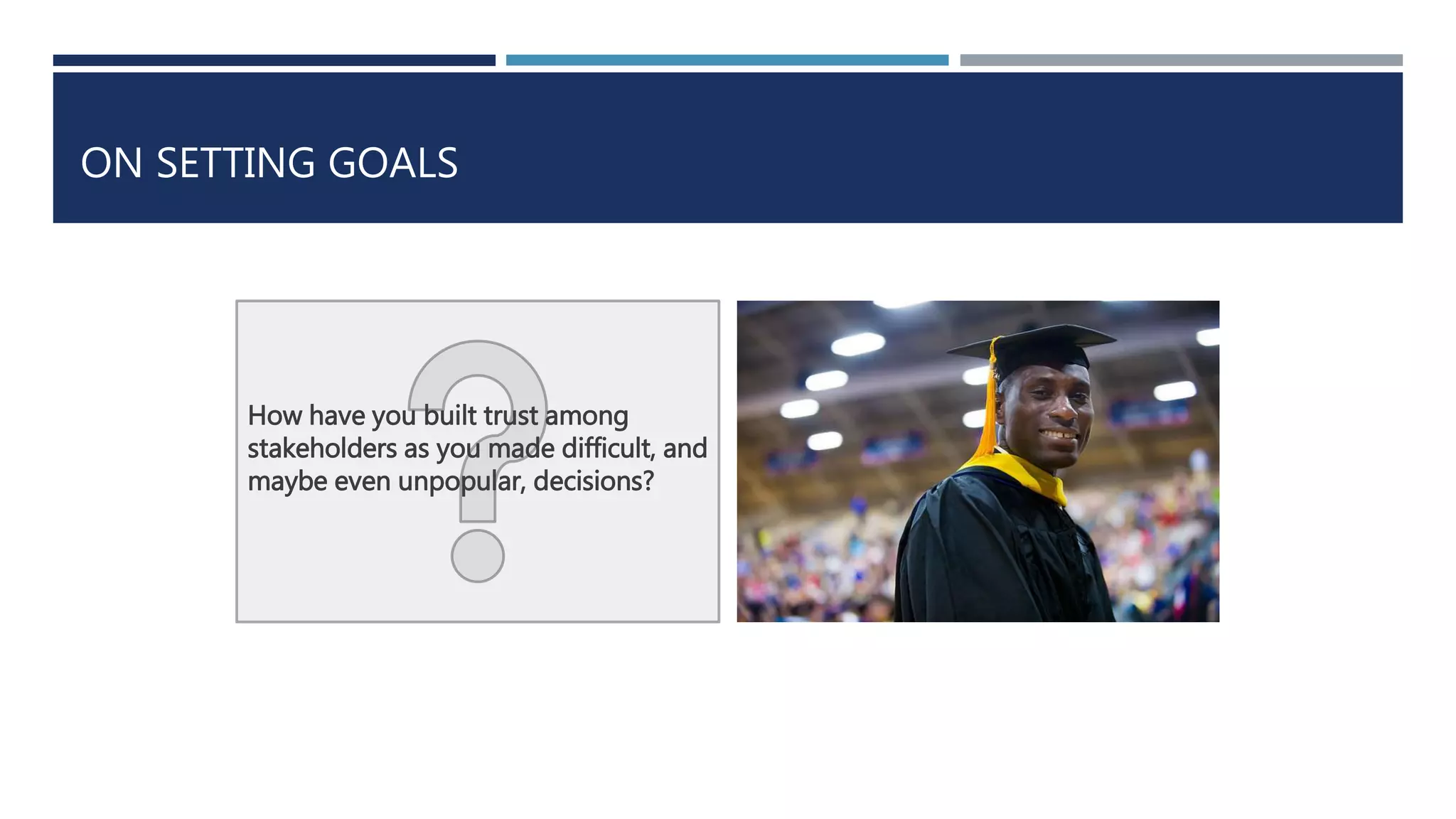 ON SETTING GOALS 
How have you built trust among 
stakeholders as you made difficult, and 
maybe even unpopular, decisions? 
 