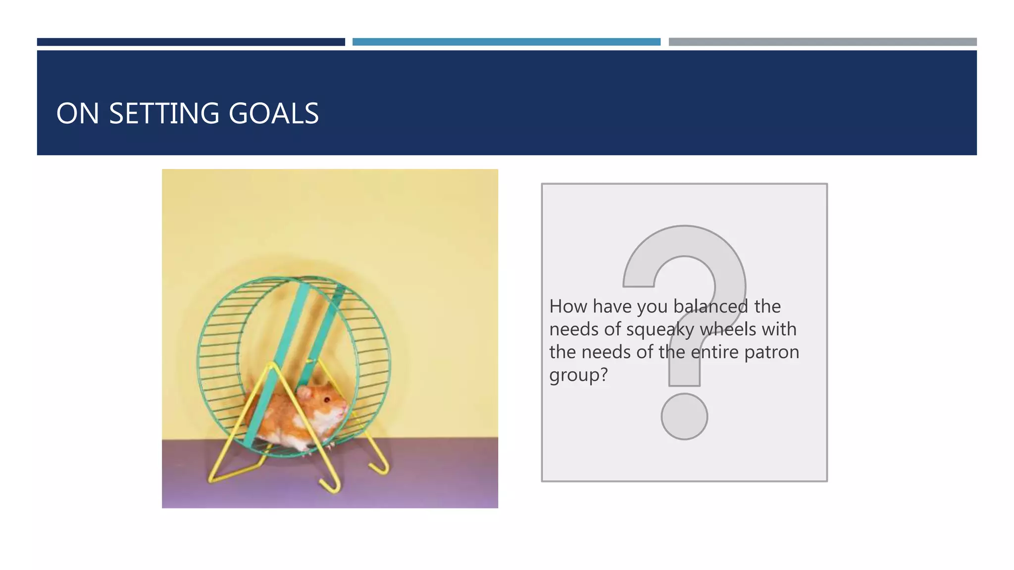 ON SETTING GOALS 
How have you balanced the 
needs of squeaky wheels with 
the needs of the entire patron 
group? 
 