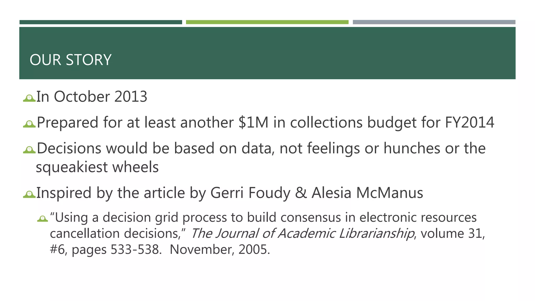 OUR STORY 
In October 2013 
Prepared for at least another $1M in collections budget for FY2014 
Decisions would be based on data, not feelings or hunches or the 
squeakiest wheels 
Inspired by the article by Gerri Foudy & Alesia McManus 
“Using a decision grid process to build consensus in electronic resources 
cancellation decisions,” The Journal of Academic Librarianship, volume 31, 
#6, pages 533-538. November, 2005. 
 