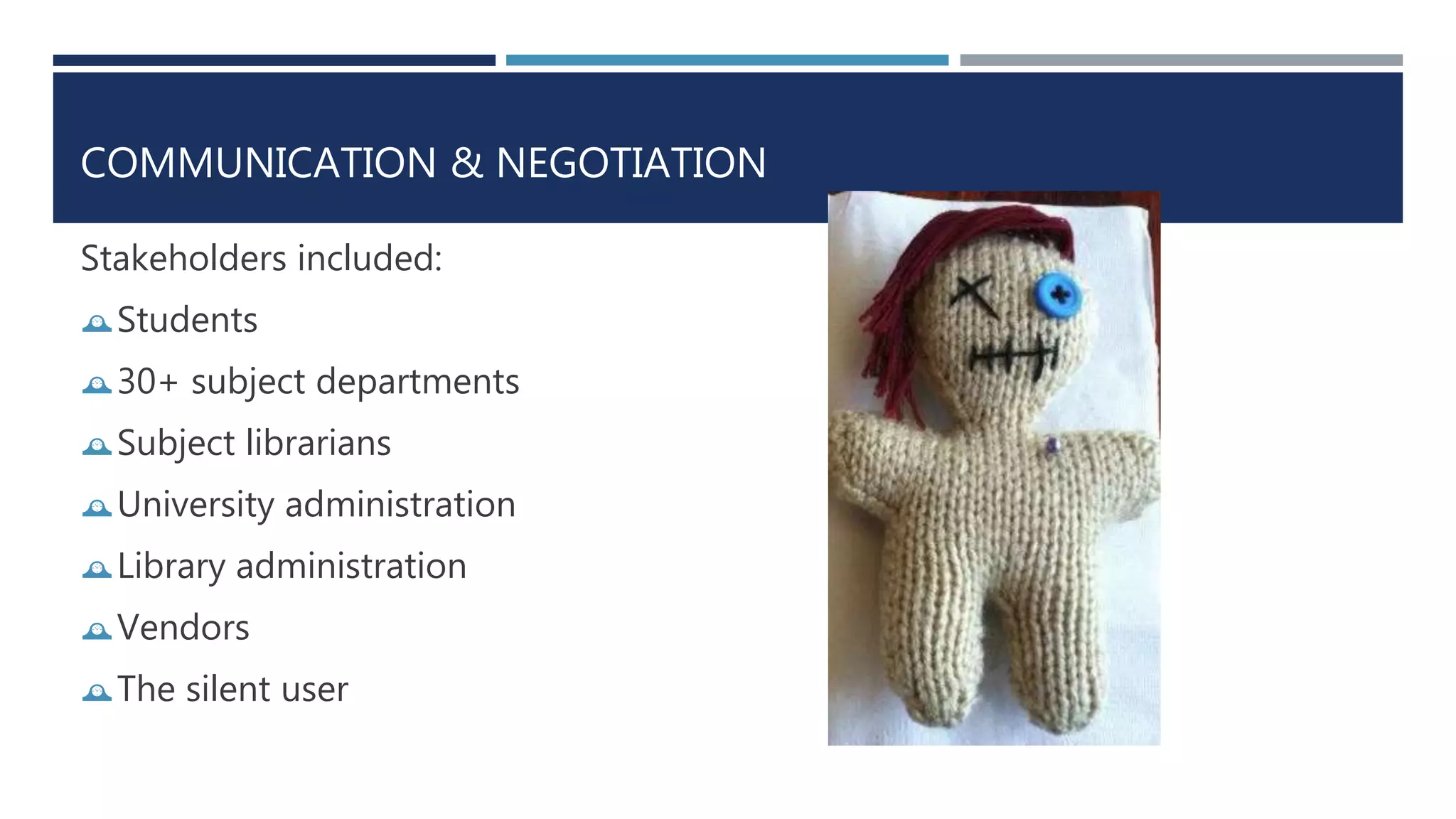 COMMUNICATION & NEGOTIATION 
Stakeholders included: 
Students 
30+ subject departments 
Subject librarians 
University administration 
Library administration 
Vendors 
The silent user 
 