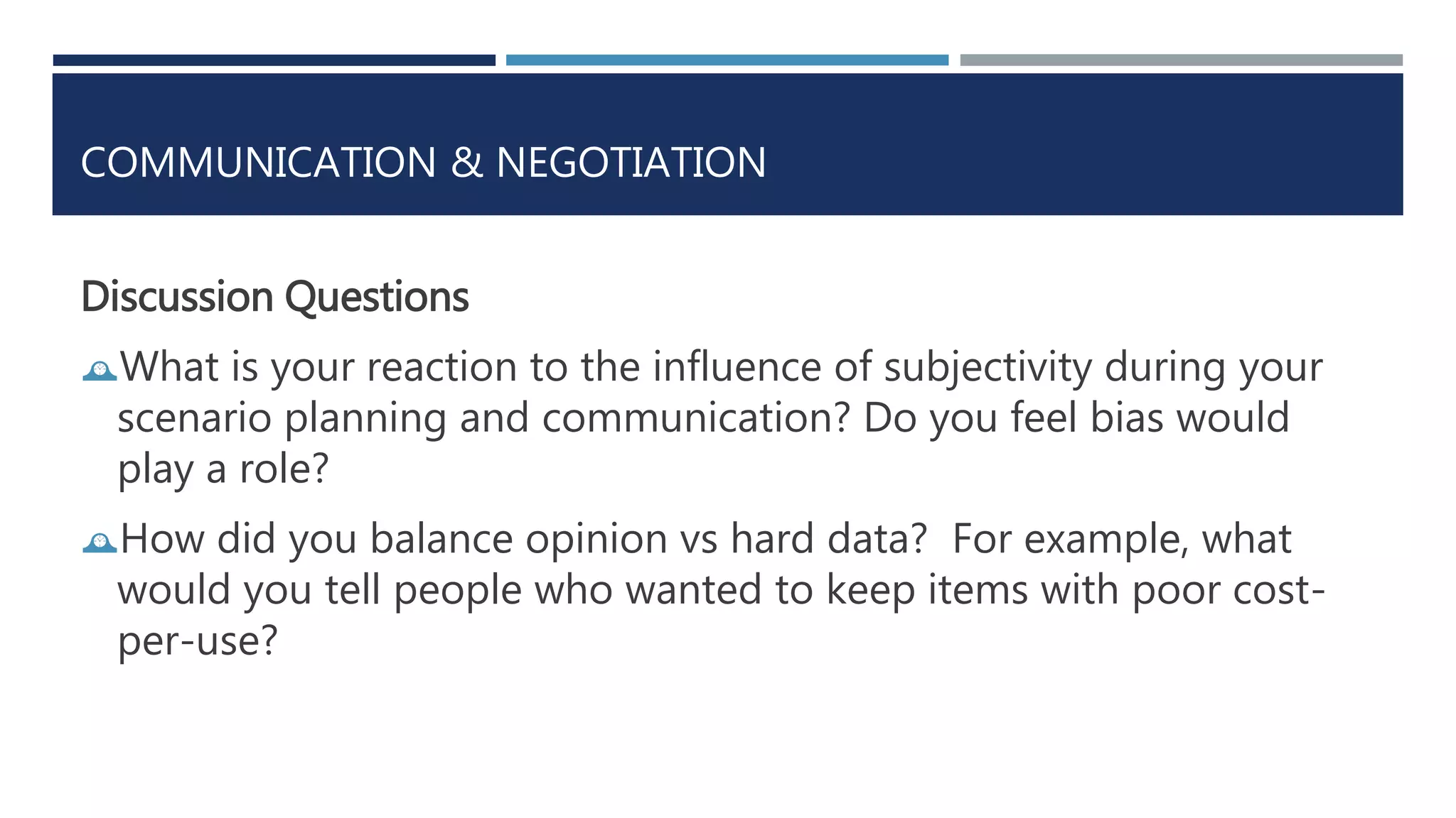COMMUNICATION & NEGOTIATION 
Discussion Questions 
What is your reaction to the influence of subjectivity during your 
scenario planning and communication? Do you feel bias would 
play a role? 
How did you balance opinion vs hard data? For example, what 
would you tell people who wanted to keep items with poor cost-per- 
use? 
 