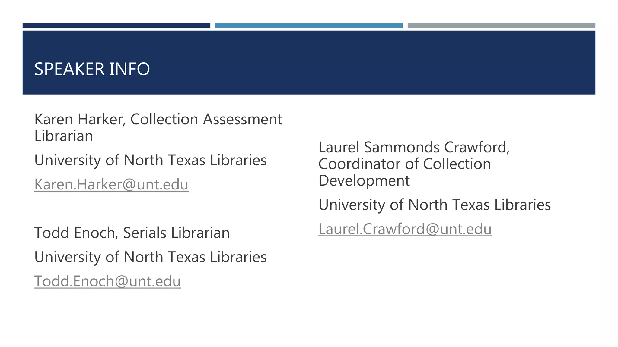SPEAKER INFO 
Karen Harker, Collection Assessment 
Librarian 
University of North Texas Libraries 
Karen.Harker@unt.edu 
Todd Enoch, Serials Librarian 
University of North Texas Libraries 
Todd.Enoch@unt.edu 
Laurel Sammonds Crawford, 
Coordinator of Collection 
Development 
University of North Texas Libraries 
Laurel.Crawford@unt.edu 
 