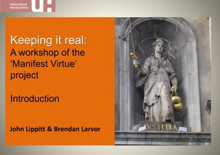 John Lippitt & Brendan Larvor
Keeping it real:
A workshop of the
‘Manifest Virtue’
project
Introduction
 