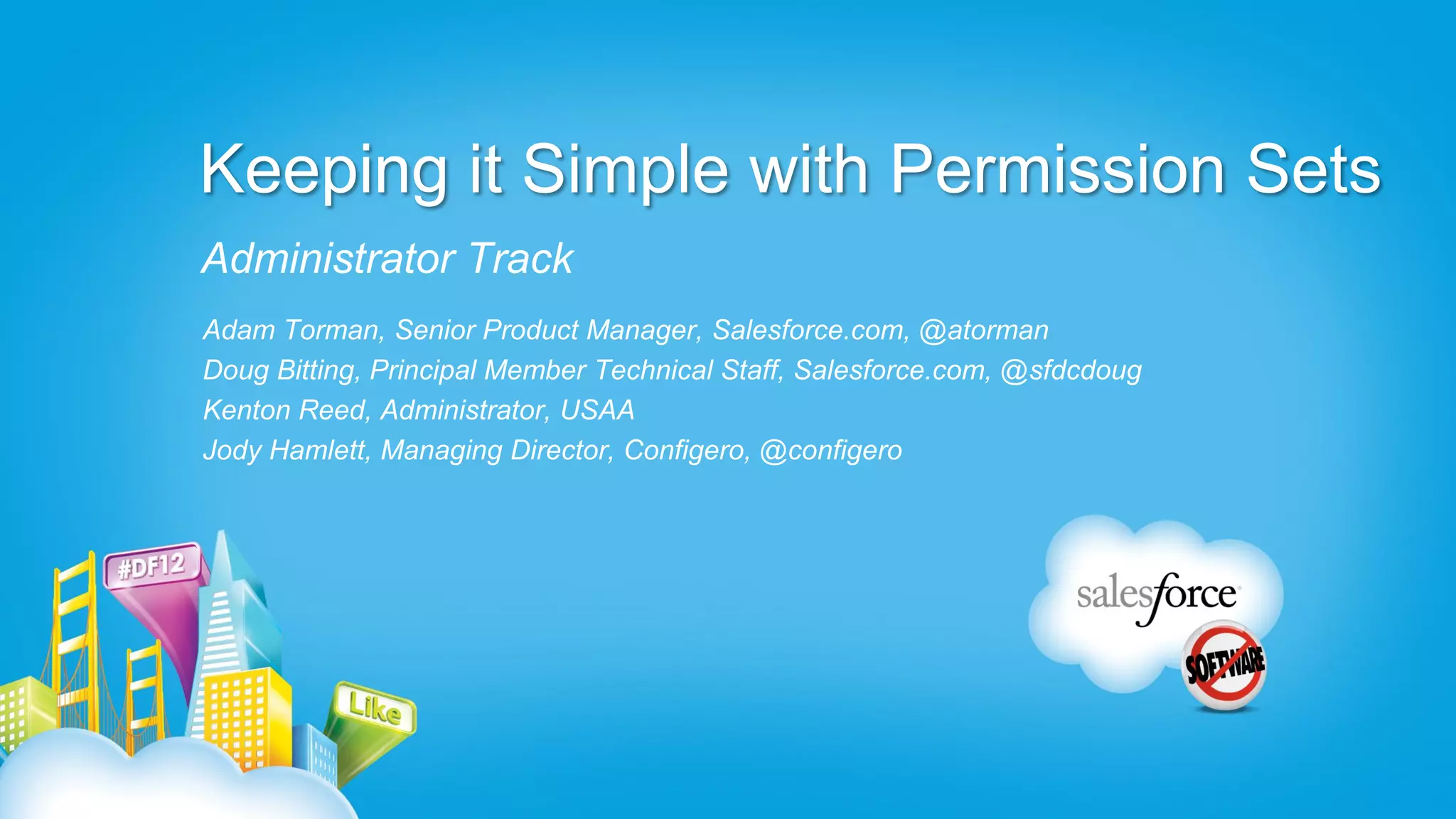 Keeping it Simple with Permission Sets
Administrator Track
Adam Torman, Senior Product Manager, Salesforce.com, @atorman
Doug Bitting, Principal Member Technical Staff, Salesforce.com, @sfdcdoug
Kenton Reed, Administrator, USAA
Jody Hamlett, Managing Director, Configero, @configero
 